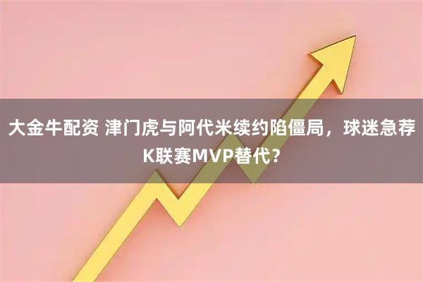大金牛配资 津门虎与阿代米续约陷僵局，球迷急荐K联赛MVP替代？