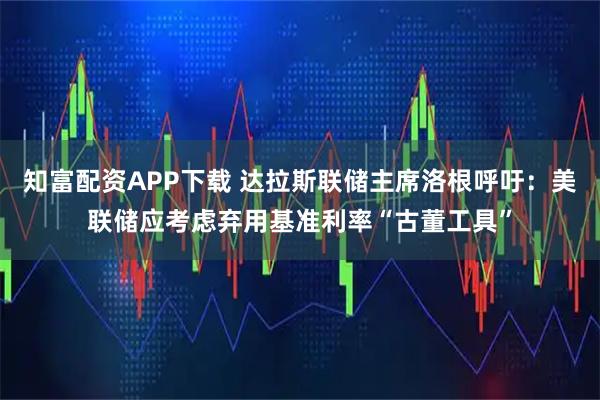 知富配资APP下载 达拉斯联储主席洛根呼吁：美联储应考虑弃用基准利率“古董工具”