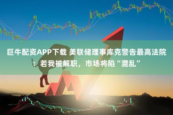 巨牛配资APP下载 美联储理事库克警告最高法院：若我被解职，市场将陷“混乱”