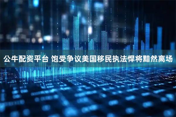 公牛配资平台 饱受争议　美国移民执法悍将黯然离场