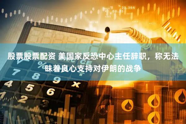 股票股票配资 美国家反恐中心主任辞职，称无法昧着良心支持对伊朗的战争