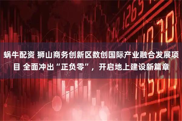 蜗牛配资 狮山商务创新区数创国际产业融合发展项目 全面冲出“正负零”，开启地上建设新篇章