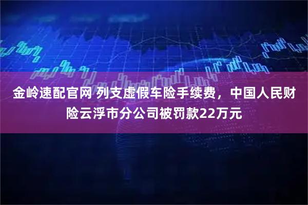 金岭速配官网 列支虚假车险手续费，中国人民财险云浮市分公司被罚款22万元