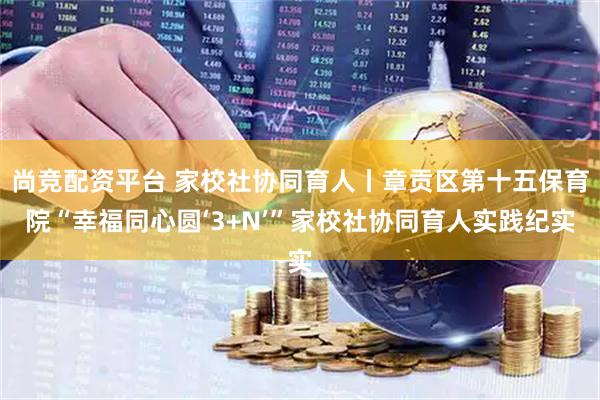尚竞配资平台 家校社协同育人丨章贡区第十五保育院“幸福同心圆‘3+N’”家校社协同育人实践纪实