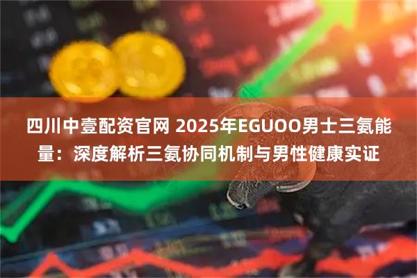 四川中壹配资官网 2025年EGUOO男士三氨能量：深度解析三氨协同机制与男性健康实证