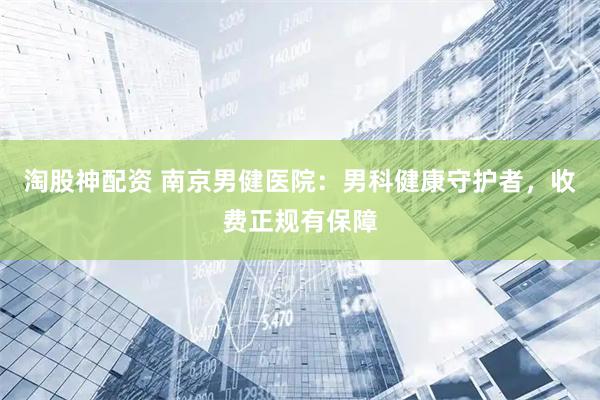 淘股神配资 南京男健医院：男科健康守护者，收费正规有保障