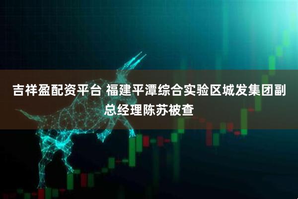 吉祥盈配资平台 福建平潭综合实验区城发集团副总经理陈苏被查