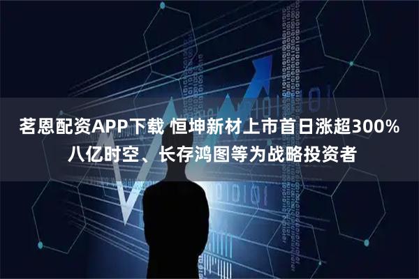 茗恩配资APP下载 恒坤新材上市首日涨超300% 八亿时空、长存鸿图等为战略投资者