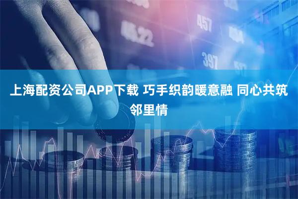 上海配资公司APP下载 巧手织韵暖意融 同心共筑邻里情