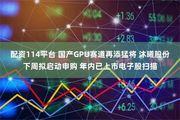 配资114平台 国产GPU赛道再添猛将 沐曦股份下周拟启动申购 年内已上市电子股扫描