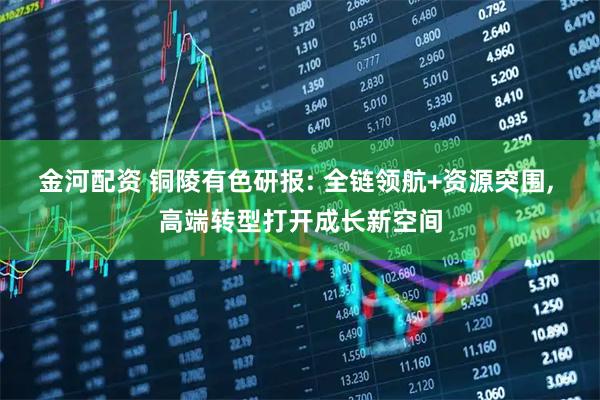 金河配资 铜陵有色研报: 全链领航+资源突围, 高端转型打开成长新空间