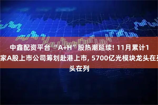 中鑫配资平台 “A+H”股热潮延续! 11月累计18家A股上市公司筹划赴港上市, 5700亿光模块龙头在列