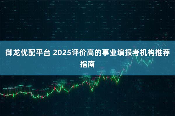 御龙优配平台 2025评价高的事业编报考机构推荐指南