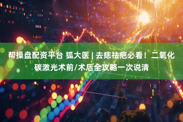 帮操盘配资平台 狐大医 | 去痣祛疤必看！二氧化碳激光术前/术后全攻略一次说清