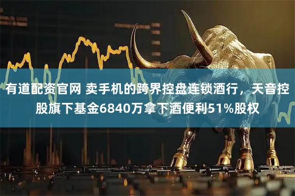 有道配资官网 卖手机的跨界控盘连锁酒行，天音控股旗下基金6840万拿下酒便利51%股权