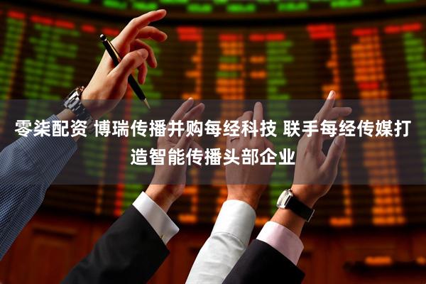 零柒配资 博瑞传播并购每经科技 联手每经传媒打造智能传播头部企业