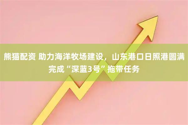 熊猫配资 助力海洋牧场建设，山东港口日照港圆满完成“深蓝3号”拖带任务