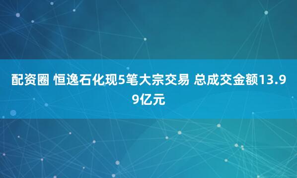 配资圈 恒逸石化现5笔大宗交易 总成交金额13.99亿元