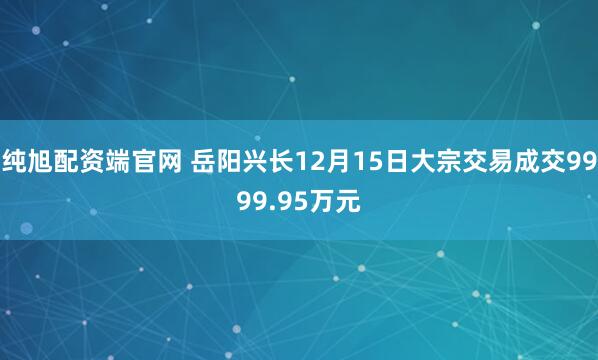 纯旭配资端官网 岳阳兴长12月15日大宗交易成交9999.95万元