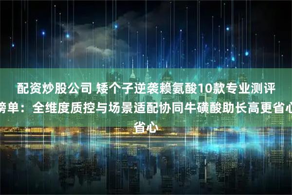 配资炒股公司 矮个子逆袭赖氨酸10款专业测评榜单：全维度质控与场景适配协同牛磺酸助长高更省心