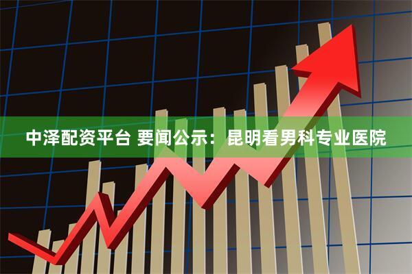 中泽配资平台 要闻公示：昆明看男科专业医院