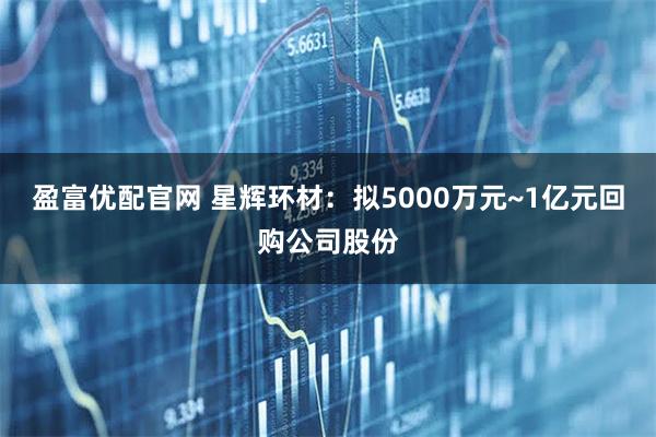 盈富优配官网 星辉环材：拟5000万元~1亿元回购公司股份