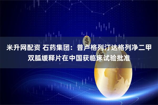 米升网配资 石药集团：普卢格列汀达格列净二甲双胍缓释片在中国获临床试验批准