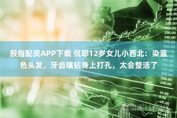 股指配资APP下载 侃耶12岁女儿小西北：染蓝色头发，牙齿镶钻身上打孔，太会整活了