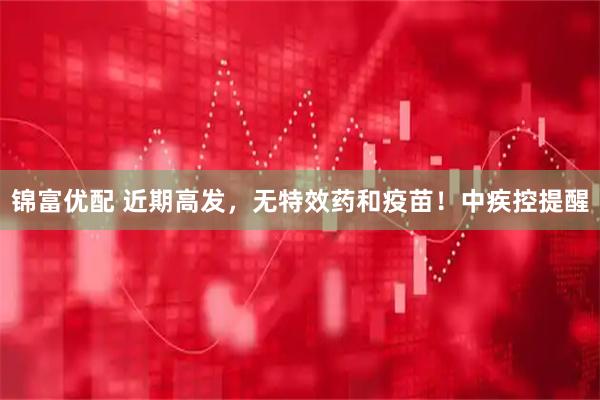 锦富优配 近期高发，无特效药和疫苗！中疾控提醒