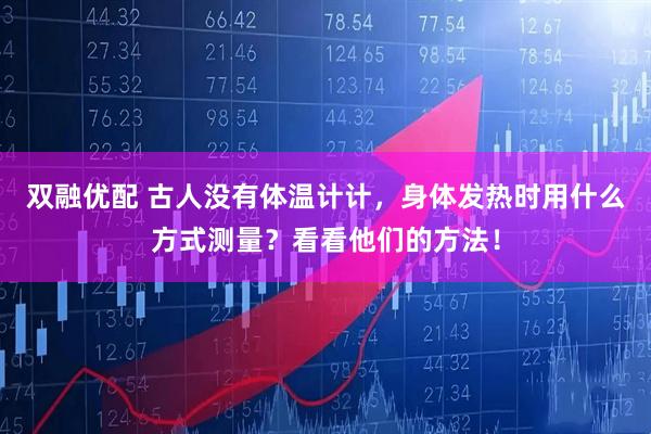 双融优配 古人没有体温计计，身体发热时用什么方式测量？看看他们的方法！