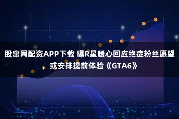 股窜网配资APP下载 曝R星暖心回应绝症粉丝愿望，或安排提前体验《GTA6》