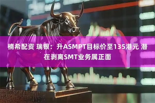 楠希配资 瑞银：升ASMPT目标价至135港元 潜在剥离SMT业务属正面