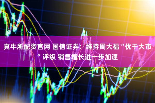 真牛所配资官网 国信证券：维持周大福“优于大市”评级 销售增长进一步加速