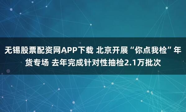 无锡股票配资网APP下载 北京开展“你点我检”年货专场 去年完成针对性抽检2.1万批次