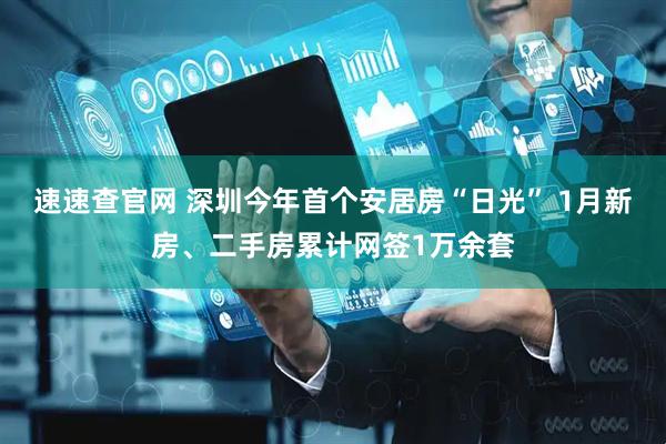 速速查官网 深圳今年首个安居房“日光” 1月新房、二手房累计网签1万余套