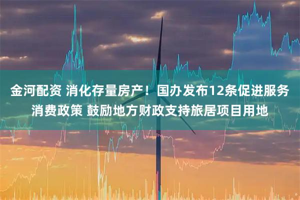 金河配资 消化存量房产！国办发布12条促进服务消费政策 鼓励地方财政支持旅居项目用地