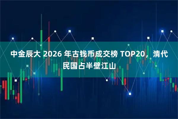 中金辰大 2026 年古钱币成交榜 TOP20，清代民国占半壁江山