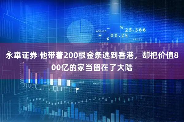 永崋证券 他带着200根金条逃到香港，却把价值800亿的家当留在了大陆