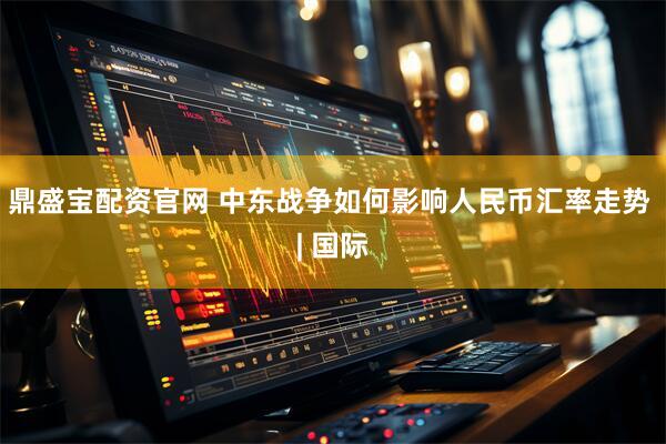 鼎盛宝配资官网 中东战争如何影响人民币汇率走势 | 国际