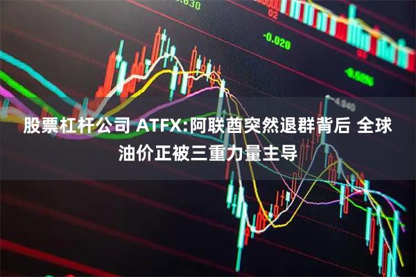 股票杠杆公司 ATFX:阿联酋突然退群背后 全球油价正被三重力量主导